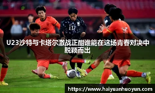 U23沙特与卡塔尔激战正酣谁能在这场青春对决中脱颖而出