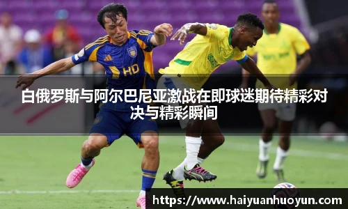 白俄罗斯与阿尔巴尼亚激战在即球迷期待精彩对决与精彩瞬间